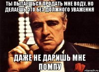 ты пытаешься продать мне воду, но делаешь это без должного уважения даже не даришь мне помпу