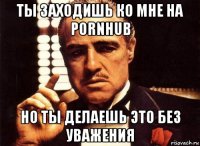 ты заходишь ко мне на pornhub но ты делаешь это без уважения