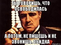 ты говоришь, что освободилась а потом, не пишешь и не звонишь. обидка