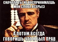 сначала ты не воспринимаешь мои слова всерьез а потом всегда говоришь что я был прав