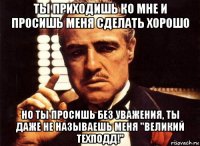 ты приходишь ко мне и просишь меня сделать хорошо но ты просишь без уважения, ты даже не называешь меня "великий техподд!"