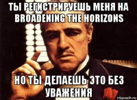 ты регистрируешь меня на broadening the horizons но ты делаешь это без уважения