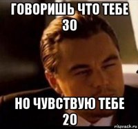 говоришь что тебе 30 но чувствую тебе 20