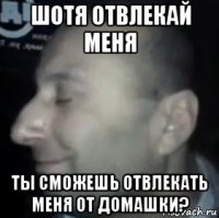 шотя отвлекай меня ты сможешь отвлекать меня от домашки?