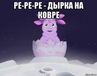 ре-ре-ре - дырка на ковре 