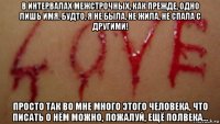 в интервалах межстрочных, как прежде, одно лишь имя. будто, я не была, не жила, не спала с другими! просто так во мне много этого человека, что писать о нём можно, пожалуй, ещё полвека...