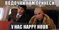 водочки нам принеси у нас happy hour