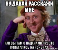 ну давай расскажи мне как вы там с пацанами просто покатались на коньках