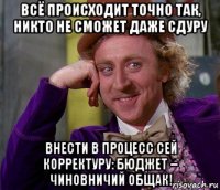 всё происходит точно так, никто не сможет даже сдуру внести в процесс сей корректуру: бюджет – чиновничий общак!