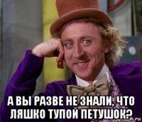  а вы разве не знали, что ляшко тупой петушок?