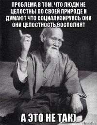 проблема в том, что люди не целостны по своей природе и думают что социализируясь они они целостность восполнят а это не так)