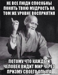 не все люди способны понять твою мудрость на том же уровне восприятия потому что каждый человек видит мир через призму своего опыта