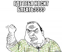 где тебя носит блеать???? 