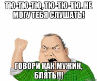 тю-тю-тю, тю-тю-тю. не могу тебя слушать! говори как мужик, блять!!!