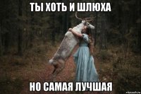 ты хоть и шлюха но самая лучшая