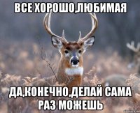 все хорошо,любимая да,конечно,делай сама раз можешь