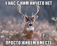 у нас с ним ничего нет просто живем вместе