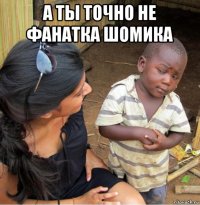 а ты точно не фанатка шомика 