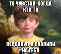 то чувство, когда кто-то перданул, а свалили на тебя