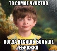 то самое чувство когда весишь больше еброжки