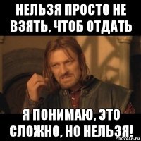 нельзя просто не взять, чтоб отдать я понимаю, это сложно, но нельзя!