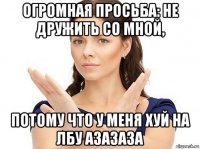 огромная просьба: не дружить со мной, потому что у меня хуй на лбу азазаза