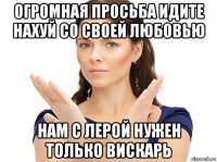 огромная просьба идите нахуй со своей любовью нам с лерой нужен только вискарь