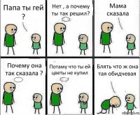 Папа ты гей ? Нет , а почему ты так решил? Мама сказала Почему она так сказала ? Потаму что ты ей цветы не купил Блять что ж она тая обидчевая