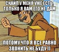 скайп у меня уже есть, только я вам его не дам потому что я все равно звонить не буду ))