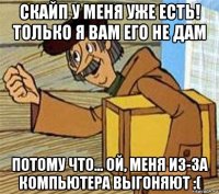 скайп у меня уже есть! только я вам его не дам потому что... ой, меня из-за компьютера выгоняют :(