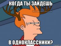 когда ты зайдешь в одноклассники?