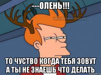 ---олень!!! то чуство когда тебя зовут а ты не знаешь что делать