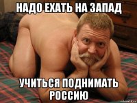 надо ехать на запад учиться поднимать россию