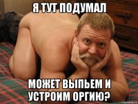 я тут подумал может выпьем и устроим оргию?