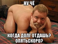 ну чё когда долг отдашь? опятьскоро?