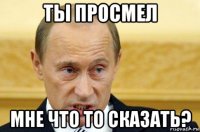 ты просмел мне что то сказать?