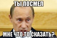 ты посмел мне что то сказать?