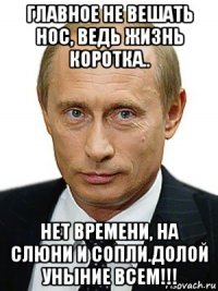 главное не вешать нос, ведь жизнь коротка.. нет времени, на слюни и сопли.долой уныние всем!!!