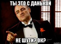 ты это с данькой не шути? ок?