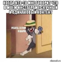 когда кто-то мне говорит что в моем инстаграме скучный и одинаковый контент 