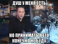 душ у меня есть но принимать я его конечно не буду