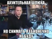 ахуительная шлюха но снимать я её конечно не буду