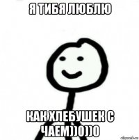 я тибя люблю как хлебушек с чаем))0))0