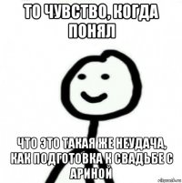 то чувство, когда понял что это такая же неудача, как подготовка к свадьбе с ариной