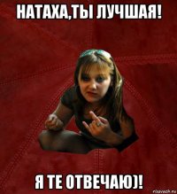 натаха,ты лучшая! я те отвечаю)!