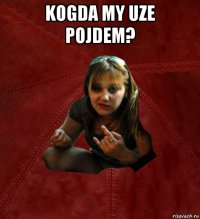 kogda my uze pojdem? 