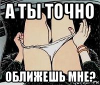 а ты точно оближешь мне?