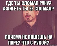 где ты сломал руку? афигеть ты ее сломал? почему не пишешь на паре? что с рукой?