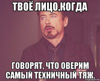 твоё лицо,когда говорят, что оверим самый техничный тяж.