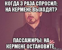 когда 3 раза спросил: на кермене выходят? пассажиры: на кермене остановите..